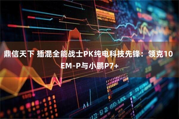 鼎信天下 插混全能战士PK纯电科技先锋：领克10 EM-P与小鹏P7+