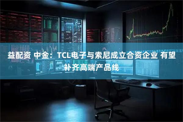 益配资 中金：TCL电子与索尼成立合资企业 有望补齐高端产品线