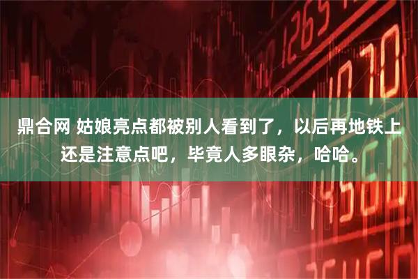 鼎合网 姑娘亮点都被别人看到了，以后再地铁上还是注意点吧，毕竟人多眼杂，哈哈。