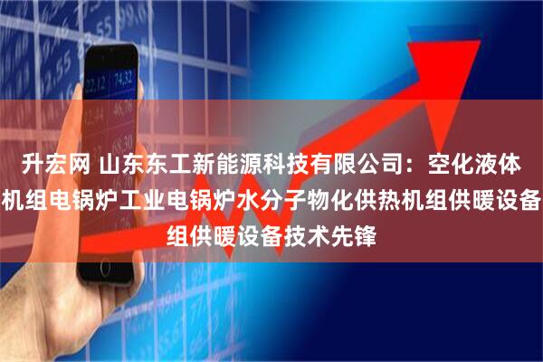升宏网 山东东工新能源科技有限公司：空化液体电辅供热机组电锅炉工业电锅炉水分子物化供热机组供暖设备技术先锋
