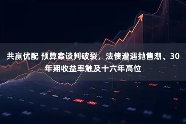 共赢优配 预算案谈判破裂，法债遭遇抛售潮、30年期收益率触及十六年高位