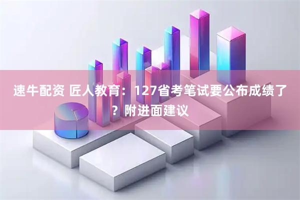 速牛配资 匠人教育：127省考笔试要公布成绩了？附进面建议