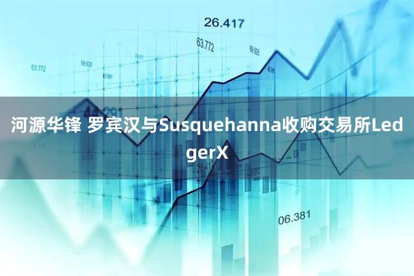 河源华锋 罗宾汉与Susquehanna收购交易所LedgerX