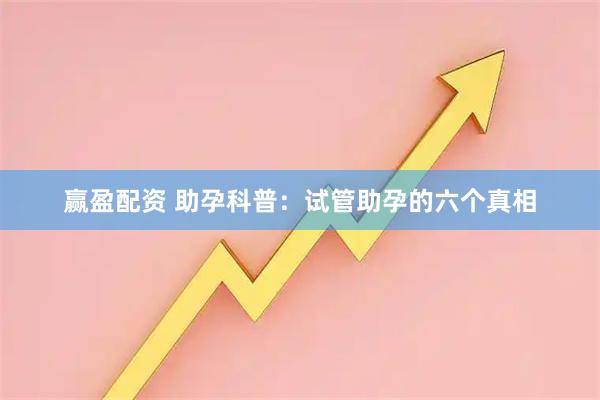 赢盈配资 助孕科普：试管助孕的六个真相