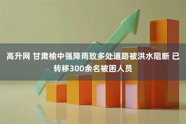 高升网 甘肃榆中强降雨致多处道路被洪水阻断 已转移300余名被困人员