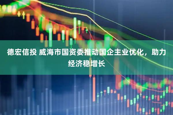 德宏信投 威海市国资委推动国企主业优化，助力经济稳增长