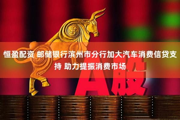 恒盈配资 邮储银行滨州市分行加大汽车消费信贷支持 助力提振消费市场