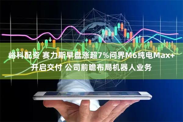 峪科配资 赛力斯早盘涨超7%问界M6纯电Max+开启交付 公司前瞻布局机器人业务